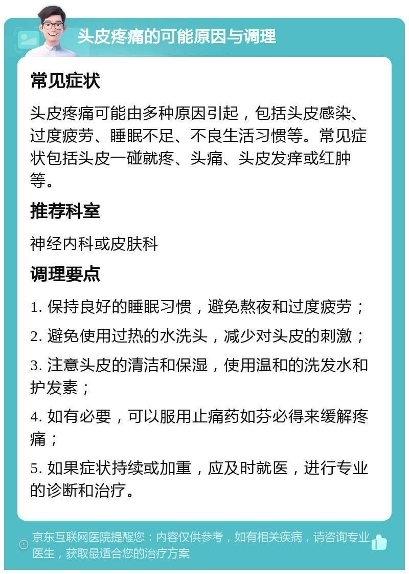 头皮疼痛的可能原因与调理 常见症状 头皮疼痛可能由多种原因引起，包括头皮感染、过度疲劳、睡眠不足、不良生活习惯等。常见症状包括头皮一碰就疼、头痛、头皮发痒或红肿等。 推荐科室 神经内科或皮肤科 调理要点 1. 保持良好的睡眠习惯，避免熬夜和过度疲劳； 2. 避免使用过热的水洗头，减少对头皮的刺激； 3. 注意头皮的清洁和保湿，使用温和的洗发水和护发素； 4. 如有必要，可以服用止痛药如芬必得来缓解疼痛； 5. 如果症状持续或加重，应及时就医，进行专业的诊断和治疗。