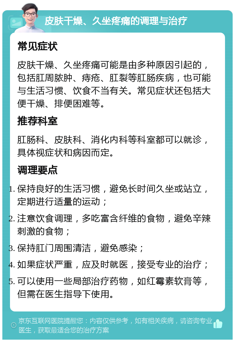 皮肤干燥、久坐疼痛的调理与治疗 常见症状 皮肤干燥、久坐疼痛可能是由多种原因引起的，包括肛周脓肿、痔疮、肛裂等肛肠疾病，也可能与生活习惯、饮食不当有关。常见症状还包括大便干燥、排便困难等。 推荐科室 肛肠科、皮肤科、消化内科等科室都可以就诊，具体视症状和病因而定。 调理要点 保持良好的生活习惯，避免长时间久坐或站立，定期进行适量的运动； 注意饮食调理，多吃富含纤维的食物，避免辛辣刺激的食物； 保持肛门周围清洁，避免感染； 如果症状严重，应及时就医，接受专业的治疗； 可以使用一些局部治疗药物，如红霉素软膏等，但需在医生指导下使用。