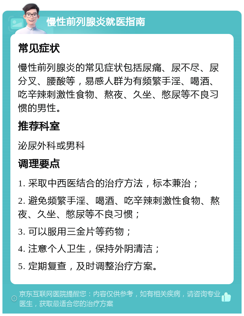 慢性前列腺炎就医指南 常见症状 慢性前列腺炎的常见症状包括尿痛、尿不尽、尿分叉、腰酸等，易感人群为有频繁手淫、喝酒、吃辛辣刺激性食物、熬夜、久坐、憋尿等不良习惯的男性。 推荐科室 泌尿外科或男科 调理要点 1. 采取中西医结合的治疗方法，标本兼治； 2. 避免频繁手淫、喝酒、吃辛辣刺激性食物、熬夜、久坐、憋尿等不良习惯； 3. 可以服用三金片等药物； 4. 注意个人卫生，保持外阴清洁； 5. 定期复查，及时调整治疗方案。