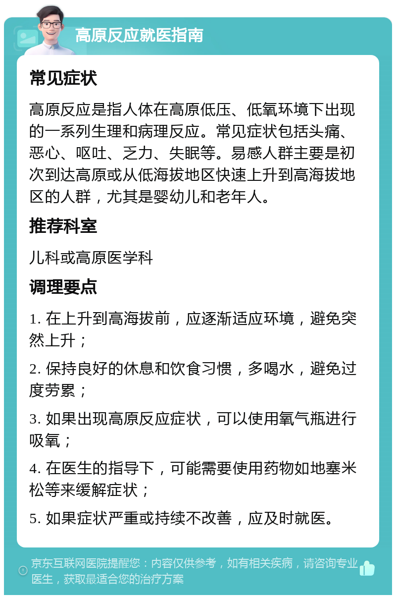 高原反应就医指南 常见症状 高原反应是指人体在高原低压、低氧环境下出现的一系列生理和病理反应。常见症状包括头痛、恶心、呕吐、乏力、失眠等。易感人群主要是初次到达高原或从低海拔地区快速上升到高海拔地区的人群，尤其是婴幼儿和老年人。 推荐科室 儿科或高原医学科 调理要点 1. 在上升到高海拔前，应逐渐适应环境，避免突然上升； 2. 保持良好的休息和饮食习惯，多喝水，避免过度劳累； 3. 如果出现高原反应症状，可以使用氧气瓶进行吸氧； 4. 在医生的指导下，可能需要使用药物如地塞米松等来缓解症状； 5. 如果症状严重或持续不改善，应及时就医。