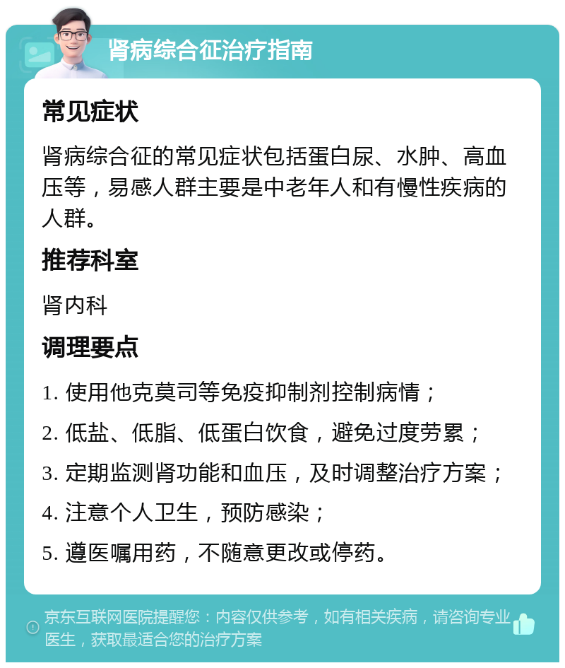 肾病综合征治疗指南 常见症状 肾病综合征的常见症状包括蛋白尿、水肿、高血压等，易感人群主要是中老年人和有慢性疾病的人群。 推荐科室 肾内科 调理要点 1. 使用他克莫司等免疫抑制剂控制病情； 2. 低盐、低脂、低蛋白饮食，避免过度劳累； 3. 定期监测肾功能和血压，及时调整治疗方案； 4. 注意个人卫生，预防感染； 5. 遵医嘱用药，不随意更改或停药。