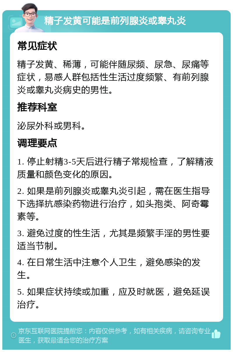 精子发黄可能是前列腺炎或睾丸炎 常见症状 精子发黄、稀薄，可能伴随尿频、尿急、尿痛等症状，易感人群包括性生活过度频繁、有前列腺炎或睾丸炎病史的男性。 推荐科室 泌尿外科或男科。 调理要点 1. 停止射精3-5天后进行精子常规检查，了解精液质量和颜色变化的原因。 2. 如果是前列腺炎或睾丸炎引起，需在医生指导下选择抗感染药物进行治疗，如头孢类、阿奇霉素等。 3. 避免过度的性生活，尤其是频繁手淫的男性要适当节制。 4. 在日常生活中注意个人卫生，避免感染的发生。 5. 如果症状持续或加重，应及时就医，避免延误治疗。