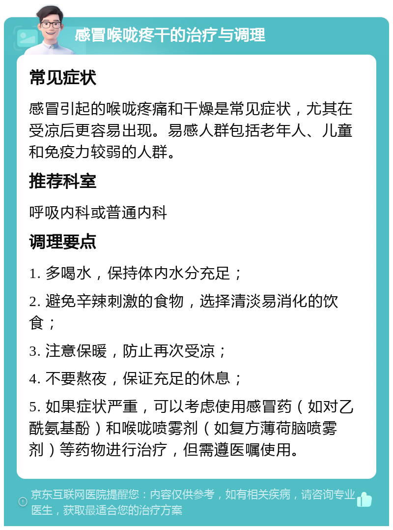 感冒喉咙疼干的治疗与调理 常见症状 感冒引起的喉咙疼痛和干燥是常见症状，尤其在受凉后更容易出现。易感人群包括老年人、儿童和免疫力较弱的人群。 推荐科室 呼吸内科或普通内科 调理要点 1. 多喝水，保持体内水分充足； 2. 避免辛辣刺激的食物，选择清淡易消化的饮食； 3. 注意保暖，防止再次受凉； 4. 不要熬夜，保证充足的休息； 5. 如果症状严重，可以考虑使用感冒药（如对乙酰氨基酚）和喉咙喷雾剂（如复方薄荷脑喷雾剂）等药物进行治疗，但需遵医嘱使用。