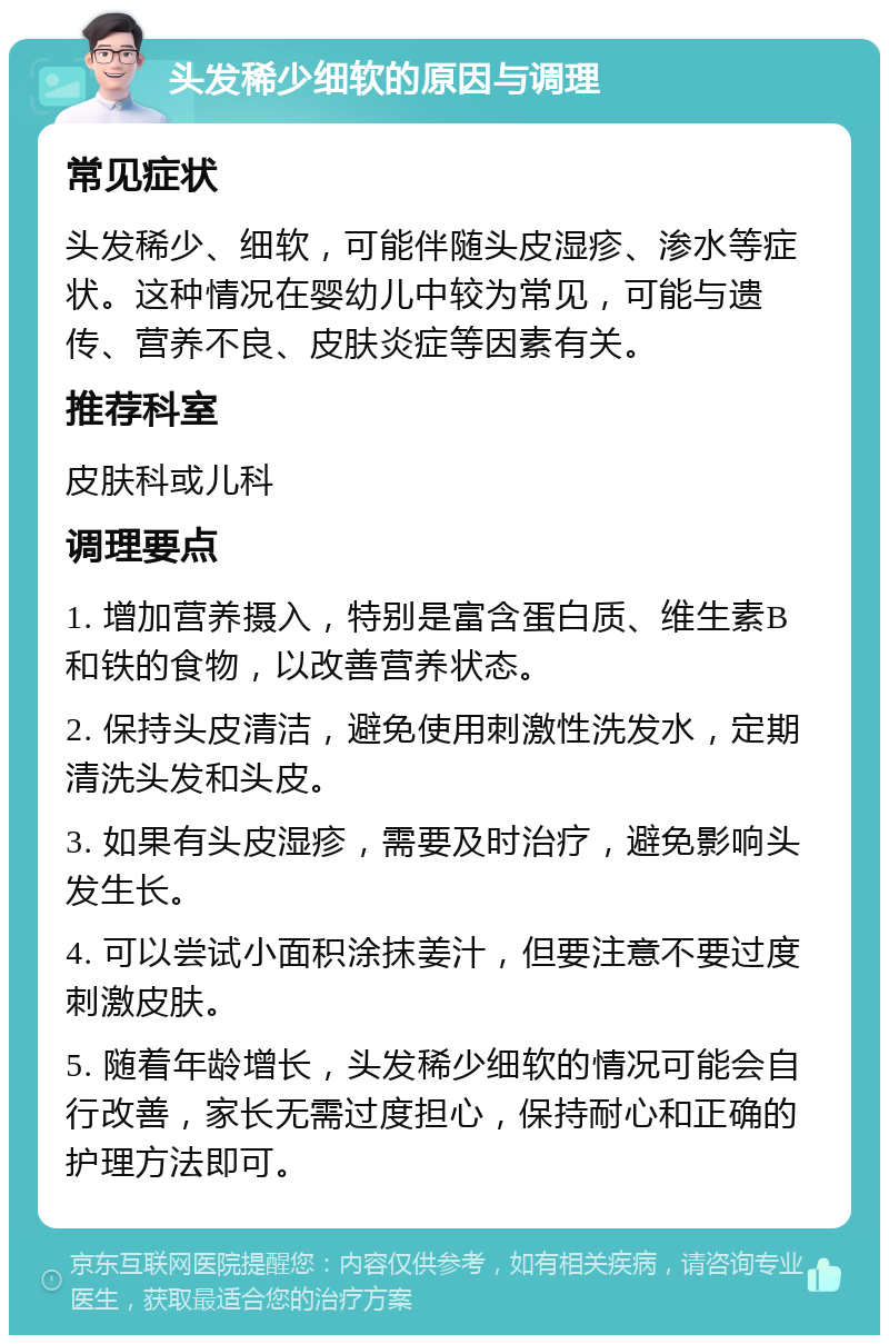 头发稀少细软的原因与调理 常见症状 头发稀少、细软，可能伴随头皮湿疹、渗水等症状。这种情况在婴幼儿中较为常见，可能与遗传、营养不良、皮肤炎症等因素有关。 推荐科室 皮肤科或儿科 调理要点 1. 增加营养摄入，特别是富含蛋白质、维生素B和铁的食物，以改善营养状态。 2. 保持头皮清洁，避免使用刺激性洗发水，定期清洗头发和头皮。 3. 如果有头皮湿疹，需要及时治疗，避免影响头发生长。 4. 可以尝试小面积涂抹姜汁，但要注意不要过度刺激皮肤。 5. 随着年龄增长，头发稀少细软的情况可能会自行改善，家长无需过度担心，保持耐心和正确的护理方法即可。