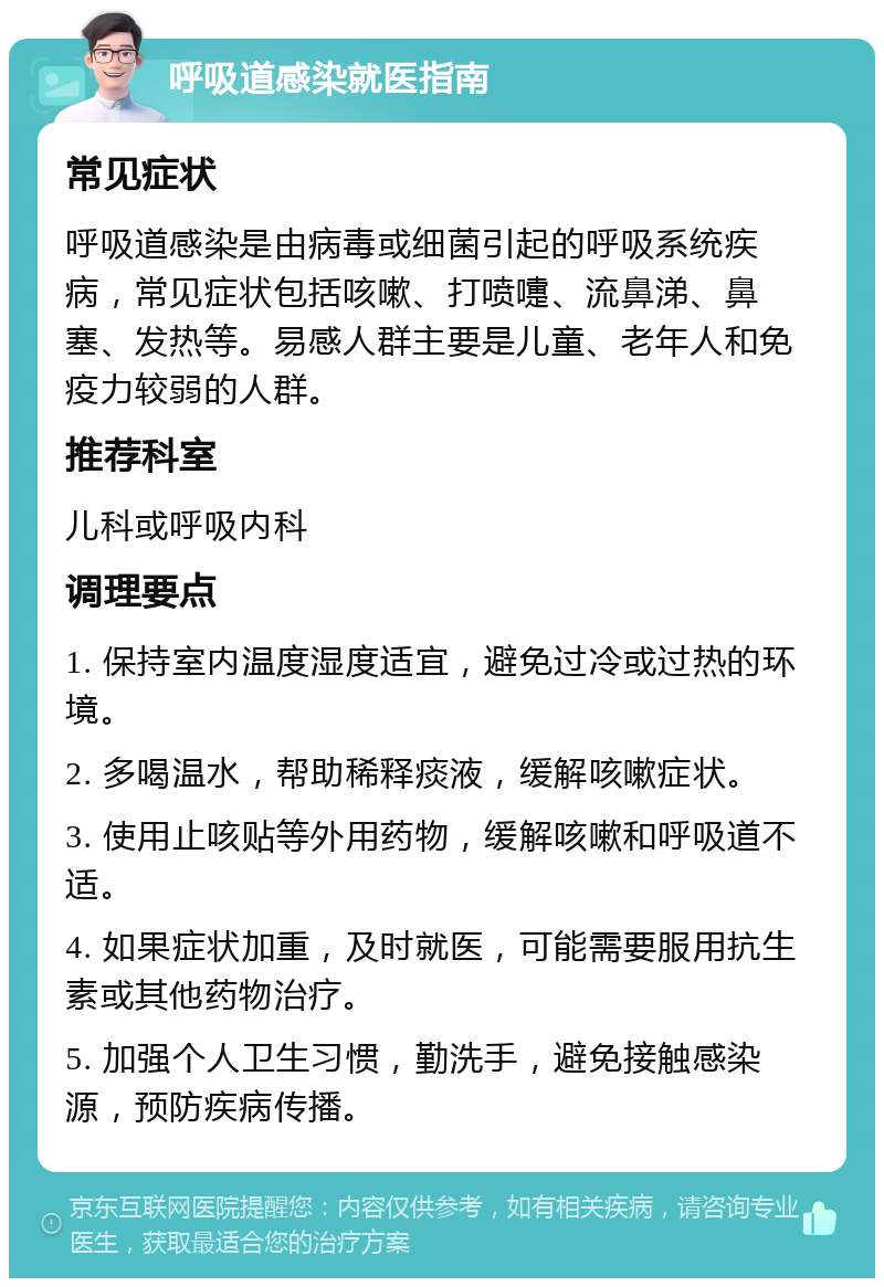 呼吸道感染就医指南 常见症状 呼吸道感染是由病毒或细菌引起的呼吸系统疾病，常见症状包括咳嗽、打喷嚏、流鼻涕、鼻塞、发热等。易感人群主要是儿童、老年人和免疫力较弱的人群。 推荐科室 儿科或呼吸内科 调理要点 1. 保持室内温度湿度适宜，避免过冷或过热的环境。 2. 多喝温水，帮助稀释痰液，缓解咳嗽症状。 3. 使用止咳贴等外用药物，缓解咳嗽和呼吸道不适。 4. 如果症状加重，及时就医，可能需要服用抗生素或其他药物治疗。 5. 加强个人卫生习惯，勤洗手，避免接触感染源，预防疾病传播。