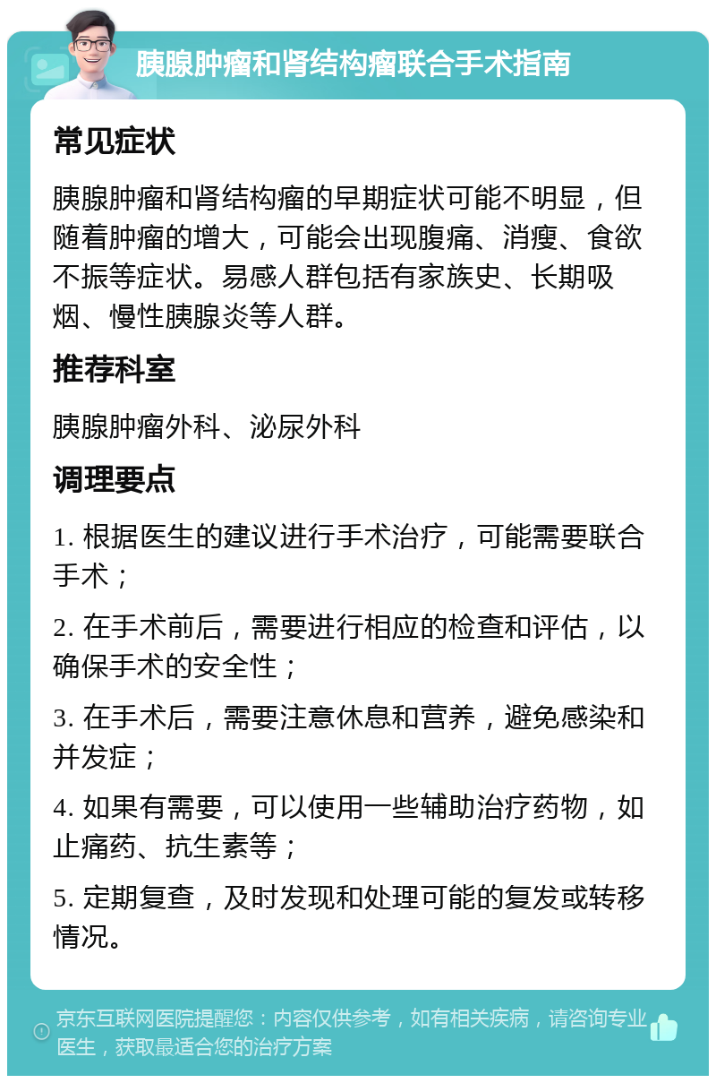 胰腺肿瘤和肾结构瘤联合手术指南 常见症状 胰腺肿瘤和肾结构瘤的早期症状可能不明显，但随着肿瘤的增大，可能会出现腹痛、消瘦、食欲不振等症状。易感人群包括有家族史、长期吸烟、慢性胰腺炎等人群。 推荐科室 胰腺肿瘤外科、泌尿外科 调理要点 1. 根据医生的建议进行手术治疗，可能需要联合手术； 2. 在手术前后，需要进行相应的检查和评估，以确保手术的安全性； 3. 在手术后，需要注意休息和营养，避免感染和并发症； 4. 如果有需要，可以使用一些辅助治疗药物，如止痛药、抗生素等； 5. 定期复查，及时发现和处理可能的复发或转移情况。