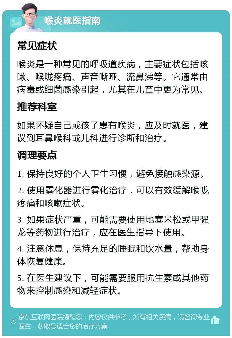 喉炎就医指南 常见症状 喉炎是一种常见的呼吸道疾病，主要症状包括咳嗽、喉咙疼痛、声音嘶哑、流鼻涕等。它通常由病毒或细菌感染引起，尤其在儿童中更为常见。 推荐科室 如果怀疑自己或孩子患有喉炎，应及时就医，建议到耳鼻喉科或儿科进行诊断和治疗。 调理要点 1. 保持良好的个人卫生习惯，避免接触感染源。 2. 使用雾化器进行雾化治疗，可以有效缓解喉咙疼痛和咳嗽症状。 3. 如果症状严重，可能需要使用地塞米松或甲强龙等药物进行治疗，应在医生指导下使用。 4. 注意休息，保持充足的睡眠和饮水量，帮助身体恢复健康。 5. 在医生建议下，可能需要服用抗生素或其他药物来控制感染和减轻症状。