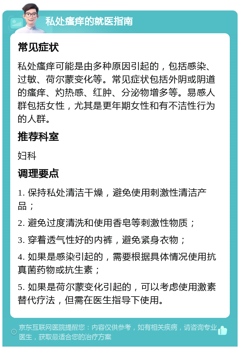 私处瘙痒的就医指南 常见症状 私处瘙痒可能是由多种原因引起的，包括感染、过敏、荷尔蒙变化等。常见症状包括外阴或阴道的瘙痒、灼热感、红肿、分泌物增多等。易感人群包括女性，尤其是更年期女性和有不洁性行为的人群。 推荐科室 妇科 调理要点 1. 保持私处清洁干燥，避免使用刺激性清洁产品； 2. 避免过度清洗和使用香皂等刺激性物质； 3. 穿着透气性好的内裤，避免紧身衣物； 4. 如果是感染引起的，需要根据具体情况使用抗真菌药物或抗生素； 5. 如果是荷尔蒙变化引起的，可以考虑使用激素替代疗法，但需在医生指导下使用。