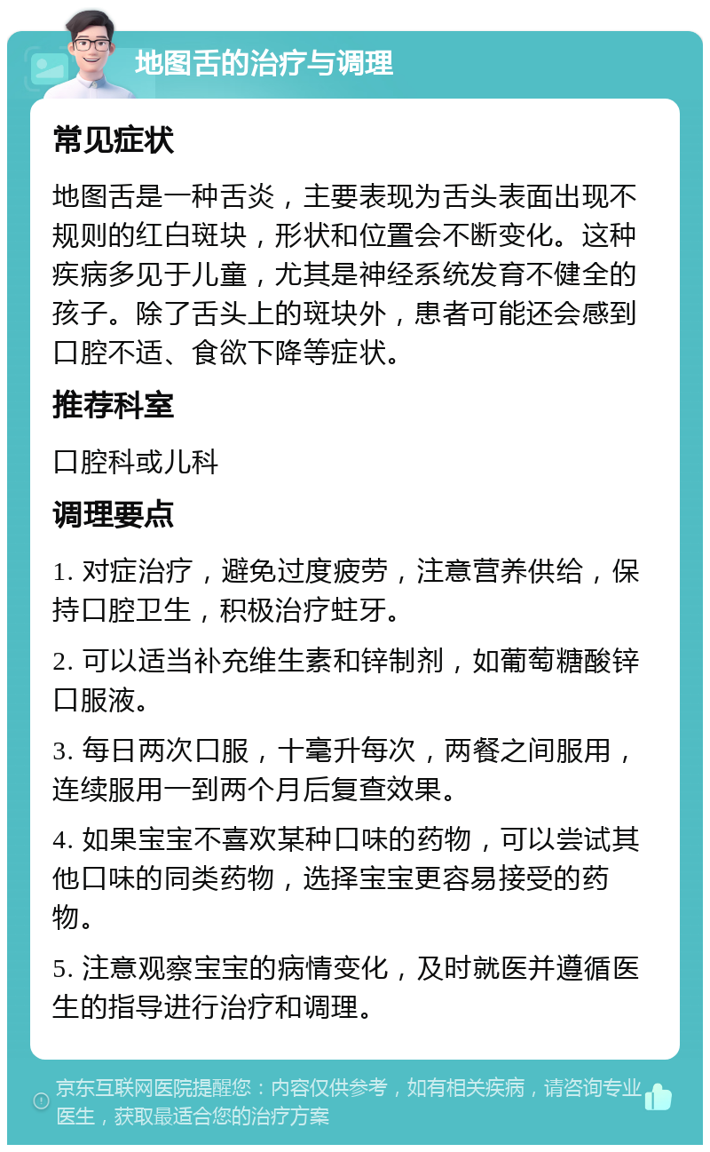 地图舌的治疗与调理 常见症状 地图舌是一种舌炎，主要表现为舌头表面出现不规则的红白斑块，形状和位置会不断变化。这种疾病多见于儿童，尤其是神经系统发育不健全的孩子。除了舌头上的斑块外，患者可能还会感到口腔不适、食欲下降等症状。 推荐科室 口腔科或儿科 调理要点 1. 对症治疗，避免过度疲劳，注意营养供给，保持口腔卫生，积极治疗蛀牙。 2. 可以适当补充维生素和锌制剂，如葡萄糖酸锌口服液。 3. 每日两次口服，十毫升每次，两餐之间服用，连续服用一到两个月后复查效果。 4. 如果宝宝不喜欢某种口味的药物，可以尝试其他口味的同类药物，选择宝宝更容易接受的药物。 5. 注意观察宝宝的病情变化，及时就医并遵循医生的指导进行治疗和调理。