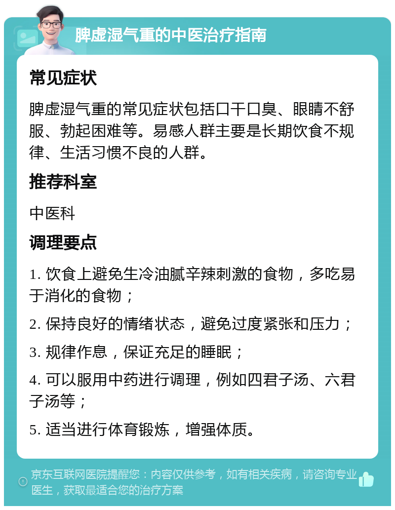 脾虚湿气重的中医治疗指南 常见症状 脾虚湿气重的常见症状包括口干口臭、眼睛不舒服、勃起困难等。易感人群主要是长期饮食不规律、生活习惯不良的人群。 推荐科室 中医科 调理要点 1. 饮食上避免生冷油腻辛辣刺激的食物，多吃易于消化的食物； 2. 保持良好的情绪状态，避免过度紧张和压力； 3. 规律作息，保证充足的睡眠； 4. 可以服用中药进行调理，例如四君子汤、六君子汤等； 5. 适当进行体育锻炼，增强体质。