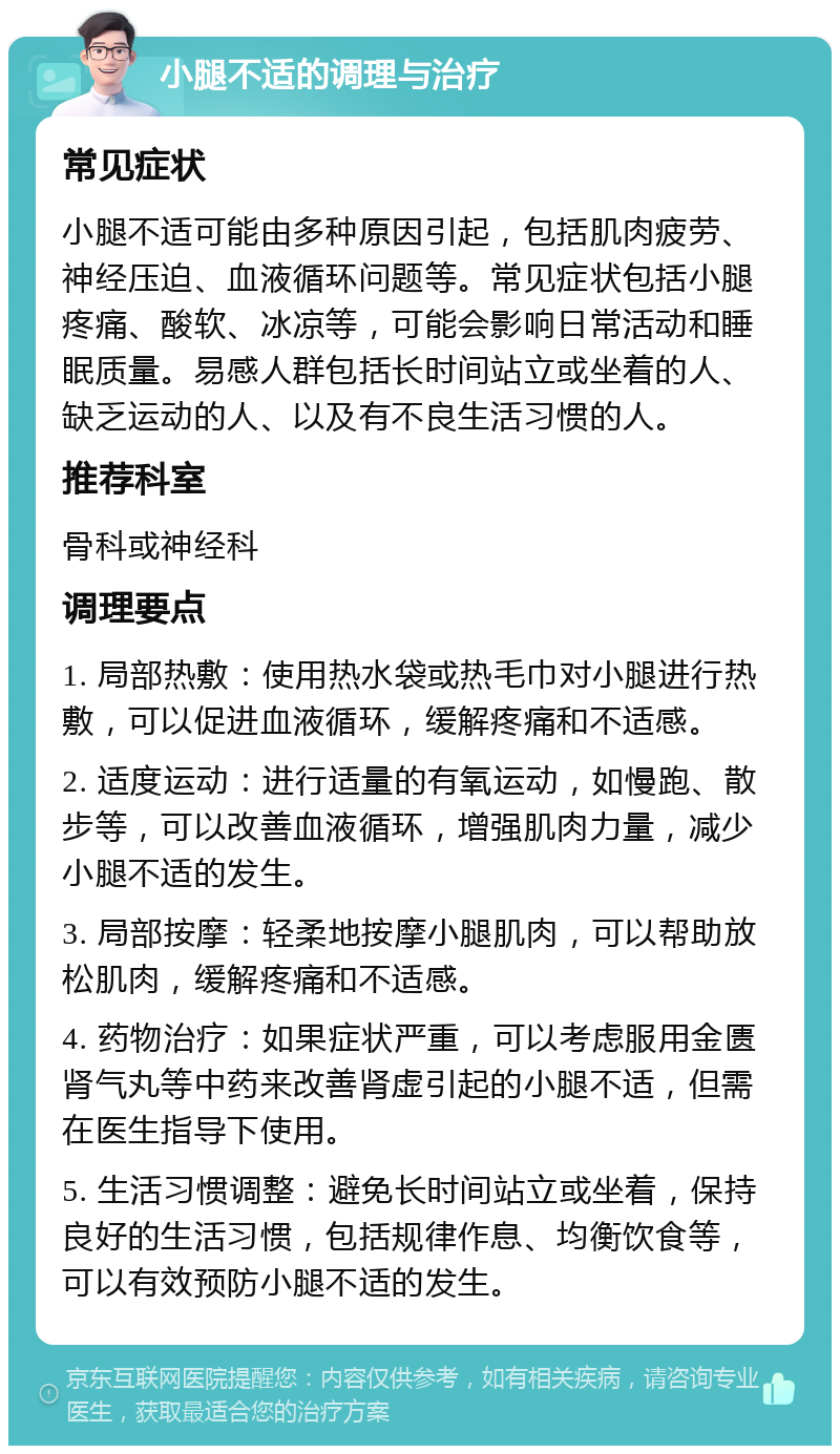 小腿不适的调理与治疗 常见症状 小腿不适可能由多种原因引起，包括肌肉疲劳、神经压迫、血液循环问题等。常见症状包括小腿疼痛、酸软、冰凉等，可能会影响日常活动和睡眠质量。易感人群包括长时间站立或坐着的人、缺乏运动的人、以及有不良生活习惯的人。 推荐科室 骨科或神经科 调理要点 1. 局部热敷：使用热水袋或热毛巾对小腿进行热敷，可以促进血液循环，缓解疼痛和不适感。 2. 适度运动：进行适量的有氧运动，如慢跑、散步等，可以改善血液循环，增强肌肉力量，减少小腿不适的发生。 3. 局部按摩：轻柔地按摩小腿肌肉，可以帮助放松肌肉，缓解疼痛和不适感。 4. 药物治疗：如果症状严重，可以考虑服用金匮肾气丸等中药来改善肾虚引起的小腿不适，但需在医生指导下使用。 5. 生活习惯调整：避免长时间站立或坐着，保持良好的生活习惯，包括规律作息、均衡饮食等，可以有效预防小腿不适的发生。