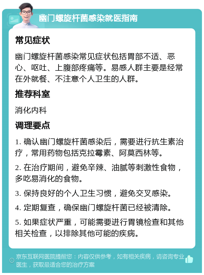 幽门螺旋杆菌感染就医指南 常见症状 幽门螺旋杆菌感染常见症状包括胃部不适、恶心、呕吐、上腹部疼痛等。易感人群主要是经常在外就餐、不注意个人卫生的人群。 推荐科室 消化内科 调理要点 1. 确认幽门螺旋杆菌感染后，需要进行抗生素治疗，常用药物包括克拉霉素、阿莫西林等。 2. 在治疗期间，避免辛辣、油腻等刺激性食物，多吃易消化的食物。 3. 保持良好的个人卫生习惯，避免交叉感染。 4. 定期复查，确保幽门螺旋杆菌已经被清除。 5. 如果症状严重，可能需要进行胃镜检查和其他相关检查，以排除其他可能的疾病。