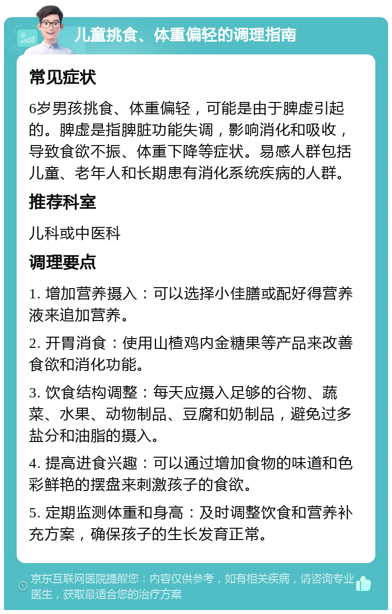 儿童挑食、体重偏轻的调理指南 常见症状 6岁男孩挑食、体重偏轻，可能是由于脾虚引起的。脾虚是指脾脏功能失调，影响消化和吸收，导致食欲不振、体重下降等症状。易感人群包括儿童、老年人和长期患有消化系统疾病的人群。 推荐科室 儿科或中医科 调理要点 1. 增加营养摄入：可以选择小佳膳或配好得营养液来追加营养。 2. 开胃消食：使用山楂鸡内金糖果等产品来改善食欲和消化功能。 3. 饮食结构调整：每天应摄入足够的谷物、蔬菜、水果、动物制品、豆腐和奶制品，避免过多盐分和油脂的摄入。 4. 提高进食兴趣：可以通过增加食物的味道和色彩鲜艳的摆盘来刺激孩子的食欲。 5. 定期监测体重和身高：及时调整饮食和营养补充方案，确保孩子的生长发育正常。