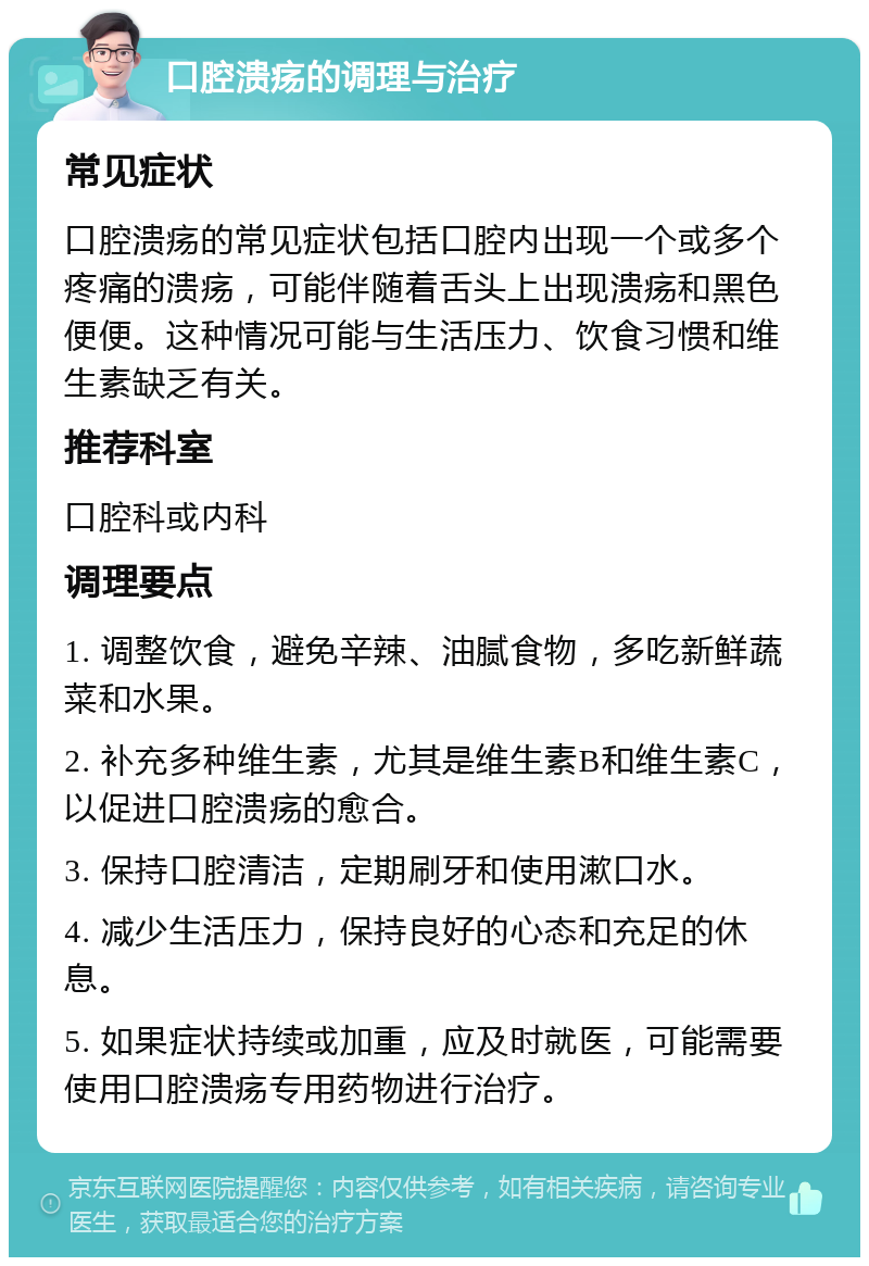 口腔溃疡的调理与治疗 常见症状 口腔溃疡的常见症状包括口腔内出现一个或多个疼痛的溃疡，可能伴随着舌头上出现溃疡和黑色便便。这种情况可能与生活压力、饮食习惯和维生素缺乏有关。 推荐科室 口腔科或内科 调理要点 1. 调整饮食，避免辛辣、油腻食物，多吃新鲜蔬菜和水果。 2. 补充多种维生素，尤其是维生素B和维生素C，以促进口腔溃疡的愈合。 3. 保持口腔清洁，定期刷牙和使用漱口水。 4. 减少生活压力，保持良好的心态和充足的休息。 5. 如果症状持续或加重，应及时就医，可能需要使用口腔溃疡专用药物进行治疗。