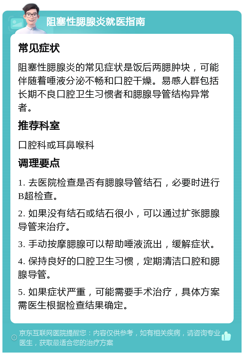 阻塞性腮腺炎就医指南 常见症状 阻塞性腮腺炎的常见症状是饭后两腮肿块，可能伴随着唾液分泌不畅和口腔干燥。易感人群包括长期不良口腔卫生习惯者和腮腺导管结构异常者。 推荐科室 口腔科或耳鼻喉科 调理要点 1. 去医院检查是否有腮腺导管结石，必要时进行B超检查。 2. 如果没有结石或结石很小，可以通过扩张腮腺导管来治疗。 3. 手动按摩腮腺可以帮助唾液流出，缓解症状。 4. 保持良好的口腔卫生习惯，定期清洁口腔和腮腺导管。 5. 如果症状严重，可能需要手术治疗，具体方案需医生根据检查结果确定。