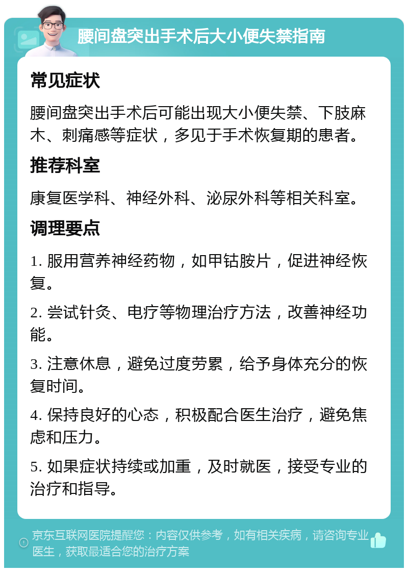 腰间盘突出手术后大小便失禁指南 常见症状 腰间盘突出手术后可能出现大小便失禁、下肢麻木、刺痛感等症状，多见于手术恢复期的患者。 推荐科室 康复医学科、神经外科、泌尿外科等相关科室。 调理要点 1. 服用营养神经药物，如甲钴胺片，促进神经恢复。 2. 尝试针灸、电疗等物理治疗方法，改善神经功能。 3. 注意休息，避免过度劳累，给予身体充分的恢复时间。 4. 保持良好的心态，积极配合医生治疗，避免焦虑和压力。 5. 如果症状持续或加重，及时就医，接受专业的治疗和指导。