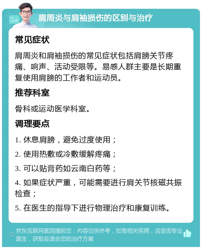 肩周炎与肩袖损伤的区别与治疗 常见症状 肩周炎和肩袖损伤的常见症状包括肩膀关节疼痛、响声、活动受限等。易感人群主要是长期重复使用肩膀的工作者和运动员。 推荐科室 骨科或运动医学科室。 调理要点 1. 休息肩膀，避免过度使用； 2. 使用热敷或冷敷缓解疼痛； 3. 可以贴膏药如云南白药等； 4. 如果症状严重，可能需要进行肩关节核磁共振检查； 5. 在医生的指导下进行物理治疗和康复训练。