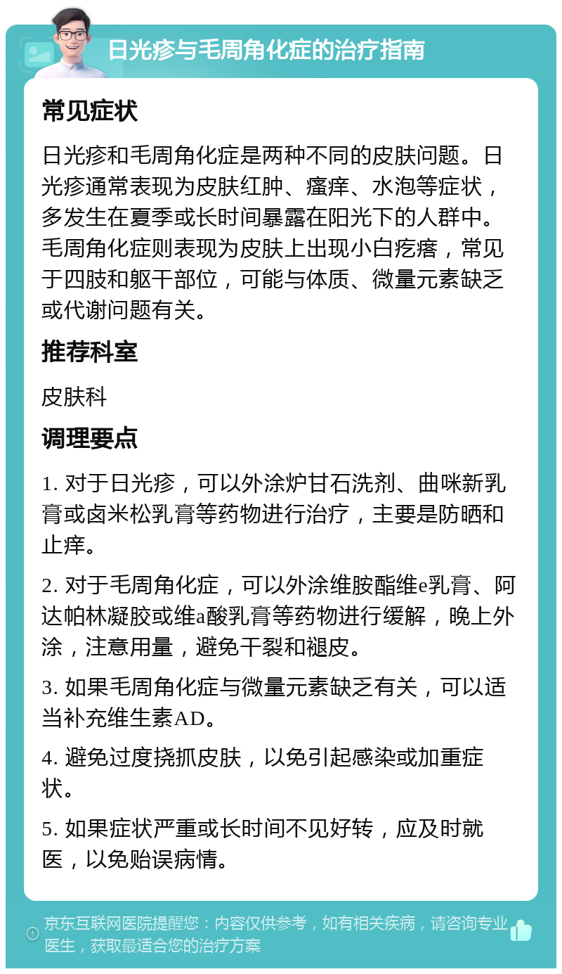 日光疹与毛周角化症的治疗指南 常见症状 日光疹和毛周角化症是两种不同的皮肤问题。日光疹通常表现为皮肤红肿、瘙痒、水泡等症状，多发生在夏季或长时间暴露在阳光下的人群中。毛周角化症则表现为皮肤上出现小白疙瘩，常见于四肢和躯干部位，可能与体质、微量元素缺乏或代谢问题有关。 推荐科室 皮肤科 调理要点 1. 对于日光疹，可以外涂炉甘石洗剂、曲咪新乳膏或卤米松乳膏等药物进行治疗，主要是防晒和止痒。 2. 对于毛周角化症，可以外涂维胺酯维e乳膏、阿达帕林凝胶或维a酸乳膏等药物进行缓解，晚上外涂，注意用量，避免干裂和褪皮。 3. 如果毛周角化症与微量元素缺乏有关，可以适当补充维生素AD。 4. 避免过度挠抓皮肤，以免引起感染或加重症状。 5. 如果症状严重或长时间不见好转，应及时就医，以免贻误病情。