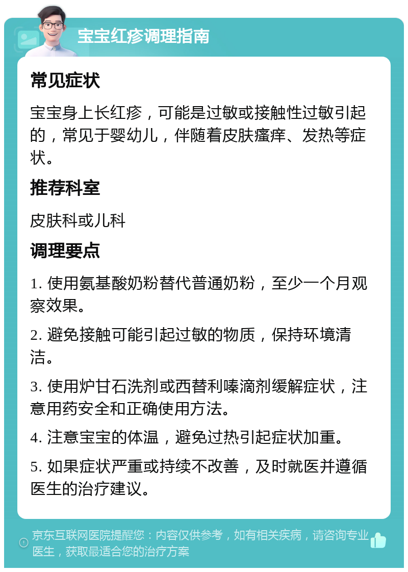 宝宝红疹调理指南 常见症状 宝宝身上长红疹，可能是过敏或接触性过敏引起的，常见于婴幼儿，伴随着皮肤瘙痒、发热等症状。 推荐科室 皮肤科或儿科 调理要点 1. 使用氨基酸奶粉替代普通奶粉，至少一个月观察效果。 2. 避免接触可能引起过敏的物质，保持环境清洁。 3. 使用炉甘石洗剂或西替利嗪滴剂缓解症状，注意用药安全和正确使用方法。 4. 注意宝宝的体温，避免过热引起症状加重。 5. 如果症状严重或持续不改善，及时就医并遵循医生的治疗建议。