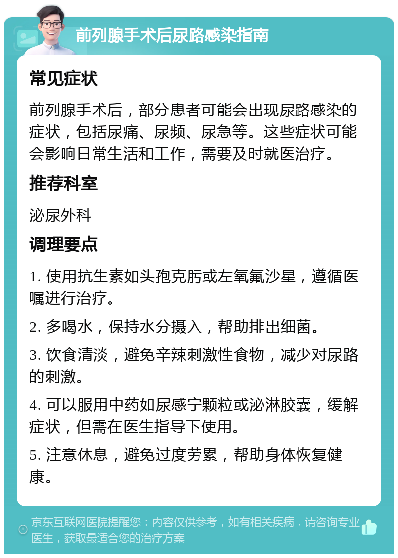 前列腺手术后尿路感染指南 常见症状 前列腺手术后，部分患者可能会出现尿路感染的症状，包括尿痛、尿频、尿急等。这些症状可能会影响日常生活和工作，需要及时就医治疗。 推荐科室 泌尿外科 调理要点 1. 使用抗生素如头孢克肟或左氧氟沙星，遵循医嘱进行治疗。 2. 多喝水，保持水分摄入，帮助排出细菌。 3. 饮食清淡，避免辛辣刺激性食物，减少对尿路的刺激。 4. 可以服用中药如尿感宁颗粒或泌淋胶囊，缓解症状，但需在医生指导下使用。 5. 注意休息，避免过度劳累，帮助身体恢复健康。