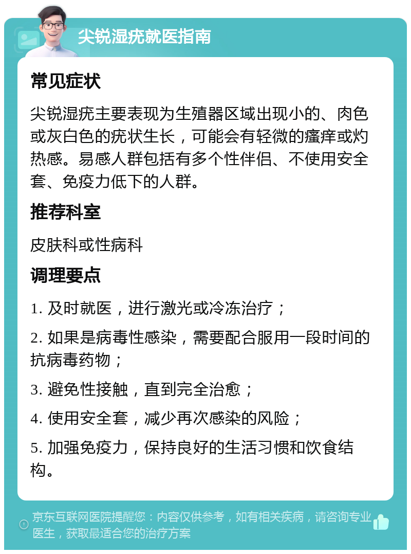 尖锐湿疣就医指南 常见症状 尖锐湿疣主要表现为生殖器区域出现小的、肉色或灰白色的疣状生长，可能会有轻微的瘙痒或灼热感。易感人群包括有多个性伴侣、不使用安全套、免疫力低下的人群。 推荐科室 皮肤科或性病科 调理要点 1. 及时就医，进行激光或冷冻治疗； 2. 如果是病毒性感染，需要配合服用一段时间的抗病毒药物； 3. 避免性接触，直到完全治愈； 4. 使用安全套，减少再次感染的风险； 5. 加强免疫力，保持良好的生活习惯和饮食结构。