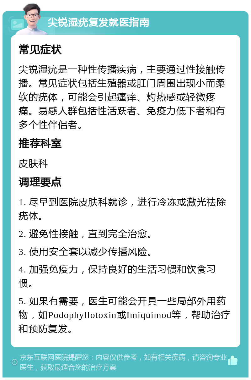 尖锐湿疣复发就医指南 常见症状 尖锐湿疣是一种性传播疾病，主要通过性接触传播。常见症状包括生殖器或肛门周围出现小而柔软的疣体，可能会引起瘙痒、灼热感或轻微疼痛。易感人群包括性活跃者、免疫力低下者和有多个性伴侣者。 推荐科室 皮肤科 调理要点 1. 尽早到医院皮肤科就诊，进行冷冻或激光祛除疣体。 2. 避免性接触，直到完全治愈。 3. 使用安全套以减少传播风险。 4. 加强免疫力，保持良好的生活习惯和饮食习惯。 5. 如果有需要，医生可能会开具一些局部外用药物，如Podophyllotoxin或Imiquimod等，帮助治疗和预防复发。