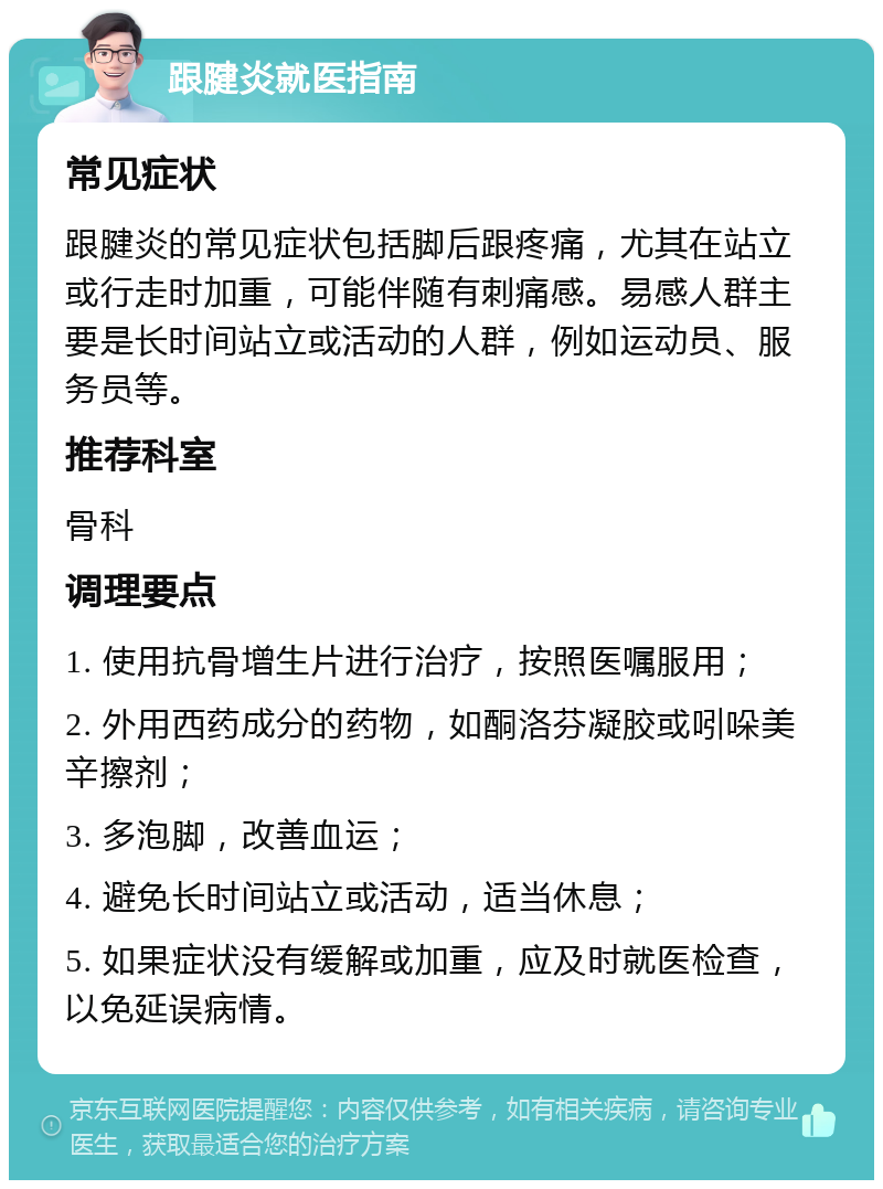 跟腱炎就医指南 常见症状 跟腱炎的常见症状包括脚后跟疼痛，尤其在站立或行走时加重，可能伴随有刺痛感。易感人群主要是长时间站立或活动的人群，例如运动员、服务员等。 推荐科室 骨科 调理要点 1. 使用抗骨增生片进行治疗，按照医嘱服用； 2. 外用西药成分的药物，如酮洛芬凝胶或吲哚美辛擦剂； 3. 多泡脚，改善血运； 4. 避免长时间站立或活动，适当休息； 5. 如果症状没有缓解或加重，应及时就医检查，以免延误病情。