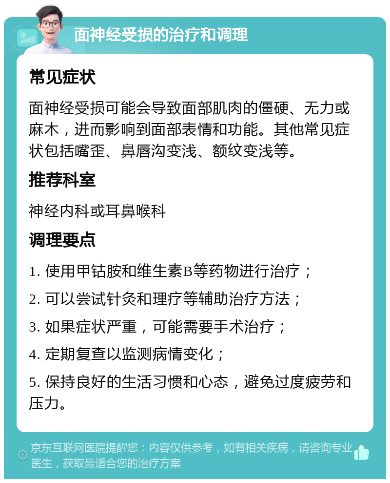 面神经受损的治疗和调理 常见症状 面神经受损可能会导致面部肌肉的僵硬、无力或麻木，进而影响到面部表情和功能。其他常见症状包括嘴歪、鼻唇沟变浅、额纹变浅等。 推荐科室 神经内科或耳鼻喉科 调理要点 1. 使用甲钴胺和维生素B等药物进行治疗； 2. 可以尝试针灸和理疗等辅助治疗方法； 3. 如果症状严重，可能需要手术治疗； 4. 定期复查以监测病情变化； 5. 保持良好的生活习惯和心态，避免过度疲劳和压力。