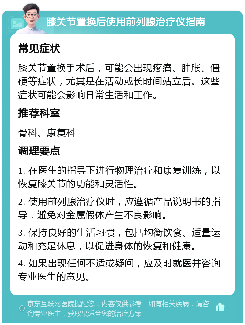 膝关节置换后使用前列腺治疗仪指南 常见症状 膝关节置换手术后，可能会出现疼痛、肿胀、僵硬等症状，尤其是在活动或长时间站立后。这些症状可能会影响日常生活和工作。 推荐科室 骨科、康复科 调理要点 1. 在医生的指导下进行物理治疗和康复训练，以恢复膝关节的功能和灵活性。 2. 使用前列腺治疗仪时，应遵循产品说明书的指导，避免对金属假体产生不良影响。 3. 保持良好的生活习惯，包括均衡饮食、适量运动和充足休息，以促进身体的恢复和健康。 4. 如果出现任何不适或疑问，应及时就医并咨询专业医生的意见。