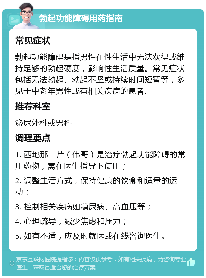 勃起功能障碍用药指南 常见症状 勃起功能障碍是指男性在性生活中无法获得或维持足够的勃起硬度，影响性生活质量。常见症状包括无法勃起、勃起不坚或持续时间短暂等，多见于中老年男性或有相关疾病的患者。 推荐科室 泌尿外科或男科 调理要点 1. 西地那非片（伟哥）是治疗勃起功能障碍的常用药物，需在医生指导下使用； 2. 调整生活方式，保持健康的饮食和适量的运动； 3. 控制相关疾病如糖尿病、高血压等； 4. 心理疏导，减少焦虑和压力； 5. 如有不适，应及时就医或在线咨询医生。