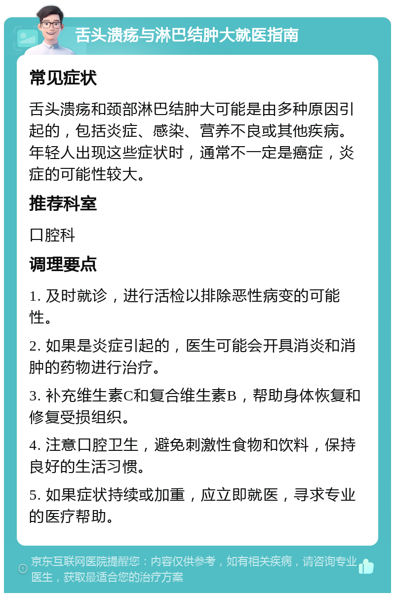 舌头溃疡与淋巴结肿大就医指南 常见症状 舌头溃疡和颈部淋巴结肿大可能是由多种原因引起的，包括炎症、感染、营养不良或其他疾病。年轻人出现这些症状时，通常不一定是癌症，炎症的可能性较大。 推荐科室 口腔科 调理要点 1. 及时就诊，进行活检以排除恶性病变的可能性。 2. 如果是炎症引起的，医生可能会开具消炎和消肿的药物进行治疗。 3. 补充维生素C和复合维生素B，帮助身体恢复和修复受损组织。 4. 注意口腔卫生，避免刺激性食物和饮料，保持良好的生活习惯。 5. 如果症状持续或加重，应立即就医，寻求专业的医疗帮助。