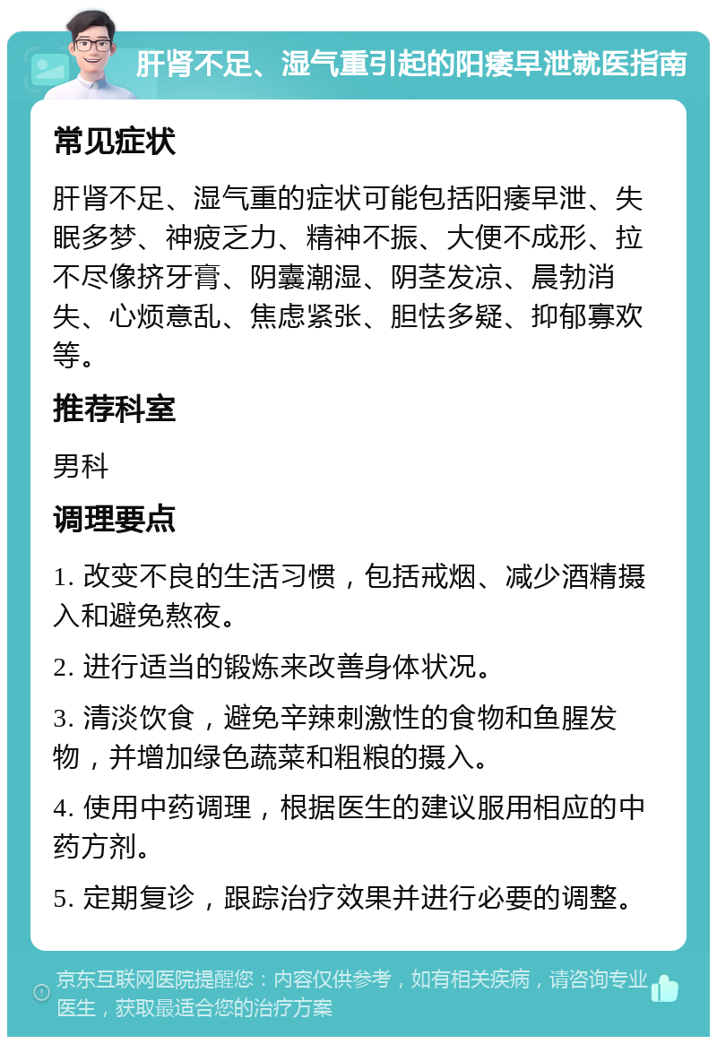 肝肾不足、湿气重引起的阳痿早泄就医指南 常见症状 肝肾不足、湿气重的症状可能包括阳痿早泄、失眠多梦、神疲乏力、精神不振、大便不成形、拉不尽像挤牙膏、阴囊潮湿、阴茎发凉、晨勃消失、心烦意乱、焦虑紧张、胆怯多疑、抑郁寡欢等。 推荐科室 男科 调理要点 1. 改变不良的生活习惯，包括戒烟、减少酒精摄入和避免熬夜。 2. 进行适当的锻炼来改善身体状况。 3. 清淡饮食，避免辛辣刺激性的食物和鱼腥发物，并增加绿色蔬菜和粗粮的摄入。 4. 使用中药调理，根据医生的建议服用相应的中药方剂。 5. 定期复诊，跟踪治疗效果并进行必要的调整。