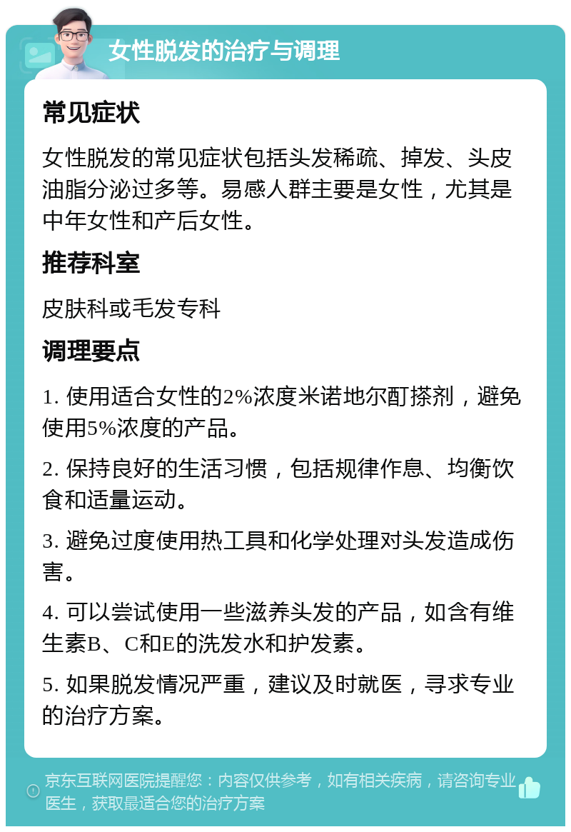 女性脱发的治疗与调理 常见症状 女性脱发的常见症状包括头发稀疏、掉发、头皮油脂分泌过多等。易感人群主要是女性，尤其是中年女性和产后女性。 推荐科室 皮肤科或毛发专科 调理要点 1. 使用适合女性的2%浓度米诺地尔酊搽剂，避免使用5%浓度的产品。 2. 保持良好的生活习惯，包括规律作息、均衡饮食和适量运动。 3. 避免过度使用热工具和化学处理对头发造成伤害。 4. 可以尝试使用一些滋养头发的产品，如含有维生素B、C和E的洗发水和护发素。 5. 如果脱发情况严重，建议及时就医，寻求专业的治疗方案。