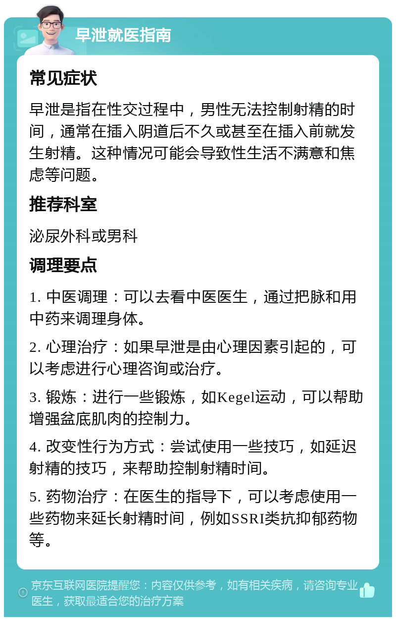 早泄就医指南 常见症状 早泄是指在性交过程中，男性无法控制射精的时间，通常在插入阴道后不久或甚至在插入前就发生射精。这种情况可能会导致性生活不满意和焦虑等问题。 推荐科室 泌尿外科或男科 调理要点 1. 中医调理：可以去看中医医生，通过把脉和用中药来调理身体。 2. 心理治疗：如果早泄是由心理因素引起的，可以考虑进行心理咨询或治疗。 3. 锻炼：进行一些锻炼，如Kegel运动，可以帮助增强盆底肌肉的控制力。 4. 改变性行为方式：尝试使用一些技巧，如延迟射精的技巧，来帮助控制射精时间。 5. 药物治疗：在医生的指导下，可以考虑使用一些药物来延长射精时间，例如SSRI类抗抑郁药物等。