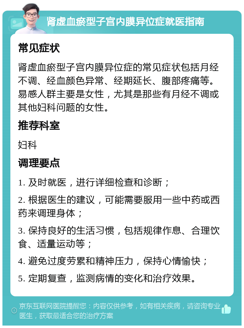 肾虚血瘀型子宫内膜异位症就医指南 常见症状 肾虚血瘀型子宫内膜异位症的常见症状包括月经不调、经血颜色异常、经期延长、腹部疼痛等。易感人群主要是女性，尤其是那些有月经不调或其他妇科问题的女性。 推荐科室 妇科 调理要点 1. 及时就医，进行详细检查和诊断； 2. 根据医生的建议，可能需要服用一些中药或西药来调理身体； 3. 保持良好的生活习惯，包括规律作息、合理饮食、适量运动等； 4. 避免过度劳累和精神压力，保持心情愉快； 5. 定期复查，监测病情的变化和治疗效果。