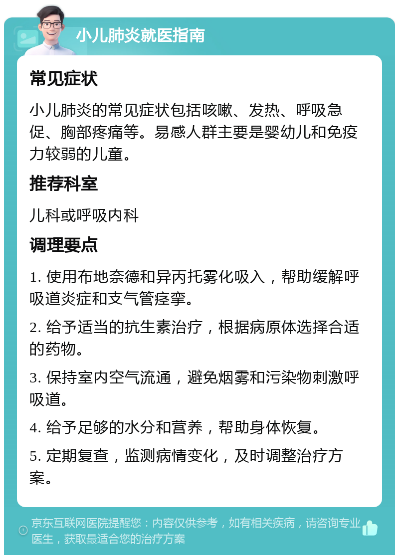 小儿肺炎就医指南 常见症状 小儿肺炎的常见症状包括咳嗽、发热、呼吸急促、胸部疼痛等。易感人群主要是婴幼儿和免疫力较弱的儿童。 推荐科室 儿科或呼吸内科 调理要点 1. 使用布地奈德和异丙托雾化吸入，帮助缓解呼吸道炎症和支气管痉挛。 2. 给予适当的抗生素治疗，根据病原体选择合适的药物。 3. 保持室内空气流通，避免烟雾和污染物刺激呼吸道。 4. 给予足够的水分和营养，帮助身体恢复。 5. 定期复查，监测病情变化，及时调整治疗方案。