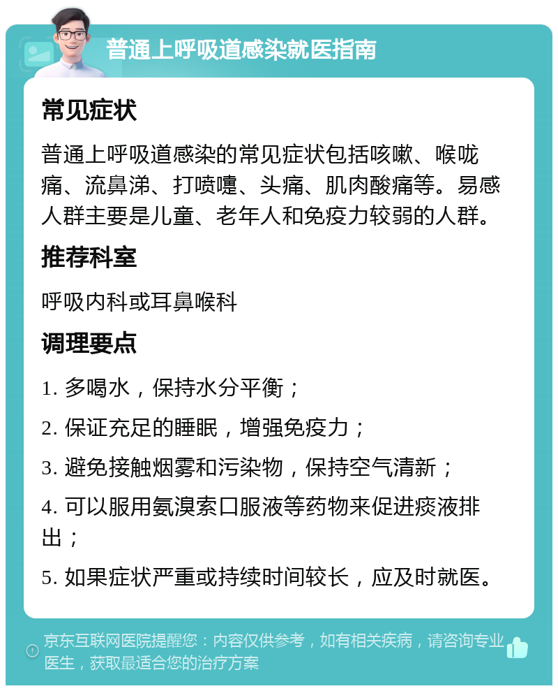 普通上呼吸道感染就医指南 常见症状 普通上呼吸道感染的常见症状包括咳嗽、喉咙痛、流鼻涕、打喷嚏、头痛、肌肉酸痛等。易感人群主要是儿童、老年人和免疫力较弱的人群。 推荐科室 呼吸内科或耳鼻喉科 调理要点 1. 多喝水，保持水分平衡； 2. 保证充足的睡眠，增强免疫力； 3. 避免接触烟雾和污染物，保持空气清新； 4. 可以服用氨溴索口服液等药物来促进痰液排出； 5. 如果症状严重或持续时间较长，应及时就医。