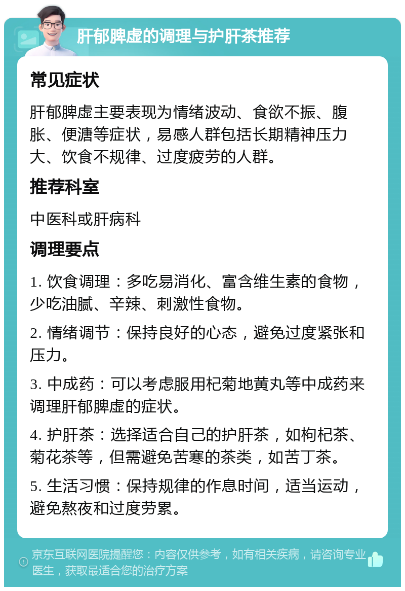 肝郁脾虚的调理与护肝茶推荐 常见症状 肝郁脾虚主要表现为情绪波动、食欲不振、腹胀、便溏等症状，易感人群包括长期精神压力大、饮食不规律、过度疲劳的人群。 推荐科室 中医科或肝病科 调理要点 1. 饮食调理：多吃易消化、富含维生素的食物，少吃油腻、辛辣、刺激性食物。 2. 情绪调节：保持良好的心态，避免过度紧张和压力。 3. 中成药：可以考虑服用杞菊地黄丸等中成药来调理肝郁脾虚的症状。 4. 护肝茶：选择适合自己的护肝茶，如枸杞茶、菊花茶等，但需避免苦寒的茶类，如苦丁茶。 5. 生活习惯：保持规律的作息时间，适当运动，避免熬夜和过度劳累。