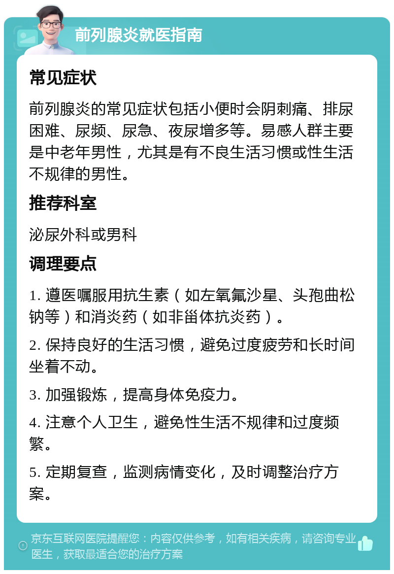 前列腺炎就医指南 常见症状 前列腺炎的常见症状包括小便时会阴刺痛、排尿困难、尿频、尿急、夜尿增多等。易感人群主要是中老年男性，尤其是有不良生活习惯或性生活不规律的男性。 推荐科室 泌尿外科或男科 调理要点 1. 遵医嘱服用抗生素（如左氧氟沙星、头孢曲松钠等）和消炎药（如非甾体抗炎药）。 2. 保持良好的生活习惯，避免过度疲劳和长时间坐着不动。 3. 加强锻炼，提高身体免疫力。 4. 注意个人卫生，避免性生活不规律和过度频繁。 5. 定期复查，监测病情变化，及时调整治疗方案。