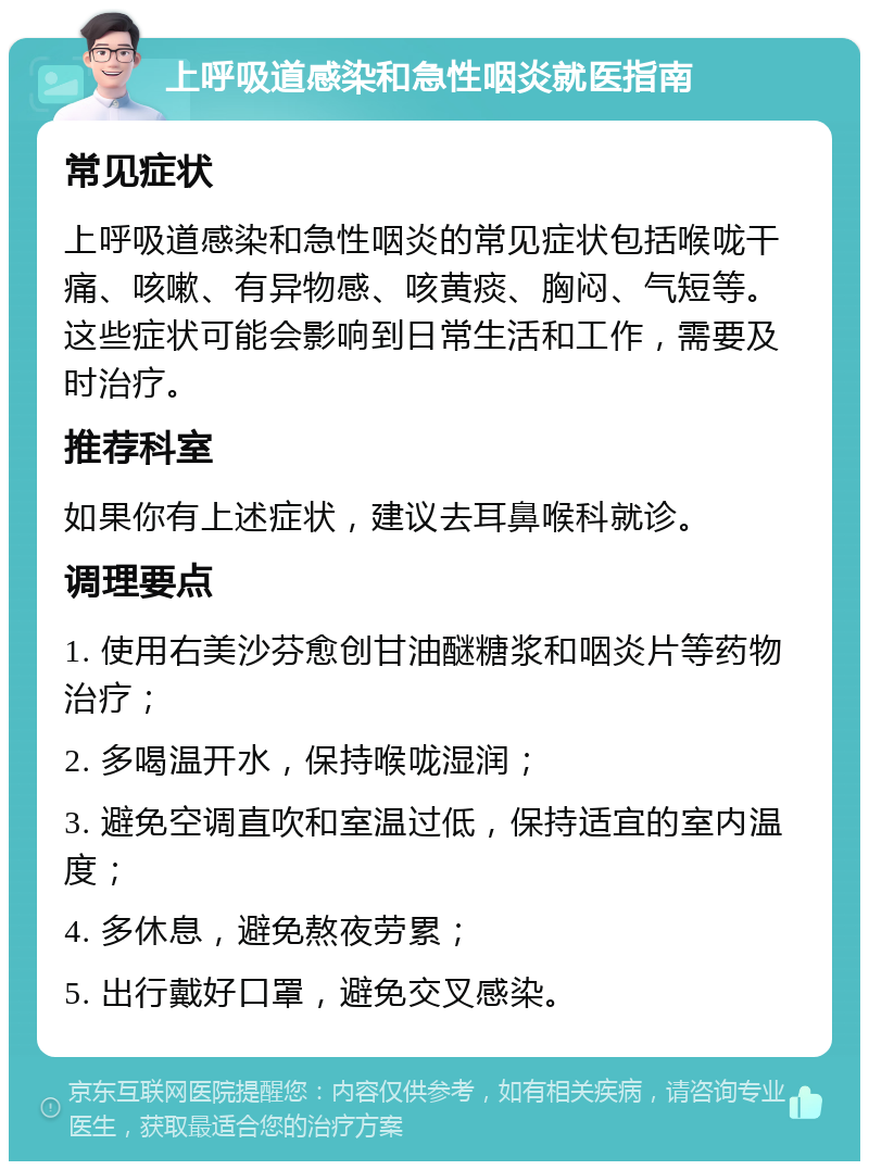 上呼吸道感染和急性咽炎就医指南 常见症状 上呼吸道感染和急性咽炎的常见症状包括喉咙干痛、咳嗽、有异物感、咳黄痰、胸闷、气短等。这些症状可能会影响到日常生活和工作，需要及时治疗。 推荐科室 如果你有上述症状，建议去耳鼻喉科就诊。 调理要点 1. 使用右美沙芬愈创甘油醚糖浆和咽炎片等药物治疗； 2. 多喝温开水，保持喉咙湿润； 3. 避免空调直吹和室温过低，保持适宜的室内温度； 4. 多休息，避免熬夜劳累； 5. 出行戴好口罩，避免交叉感染。