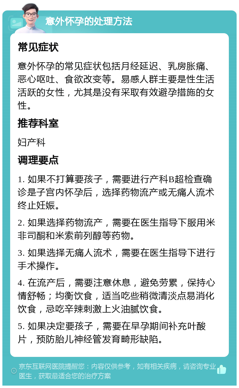 意外怀孕的处理方法 常见症状 意外怀孕的常见症状包括月经延迟、乳房胀痛、恶心呕吐、食欲改变等。易感人群主要是性生活活跃的女性，尤其是没有采取有效避孕措施的女性。 推荐科室 妇产科 调理要点 1. 如果不打算要孩子，需要进行产科B超检查确诊是子宫内怀孕后，选择药物流产或无痛人流术终止妊娠。 2. 如果选择药物流产，需要在医生指导下服用米非司酮和米索前列醇等药物。 3. 如果选择无痛人流术，需要在医生指导下进行手术操作。 4. 在流产后，需要注意休息，避免劳累，保持心情舒畅；均衡饮食，适当吃些稍微清淡点易消化饮食，忌吃辛辣刺激上火油腻饮食。 5. 如果决定要孩子，需要在早孕期间补充叶酸片，预防胎儿神经管发育畸形缺陷。