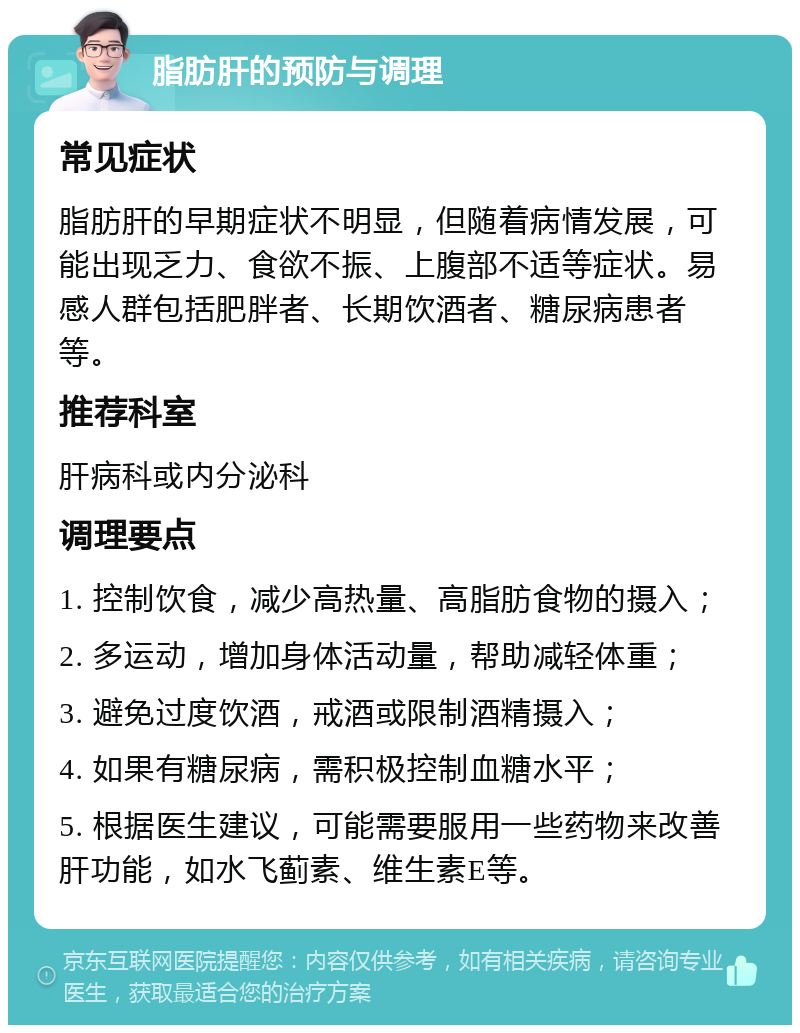 脂肪肝的预防与调理 常见症状 脂肪肝的早期症状不明显，但随着病情发展，可能出现乏力、食欲不振、上腹部不适等症状。易感人群包括肥胖者、长期饮酒者、糖尿病患者等。 推荐科室 肝病科或内分泌科 调理要点 1. 控制饮食，减少高热量、高脂肪食物的摄入； 2. 多运动，增加身体活动量，帮助减轻体重； 3. 避免过度饮酒，戒酒或限制酒精摄入； 4. 如果有糖尿病，需积极控制血糖水平； 5. 根据医生建议，可能需要服用一些药物来改善肝功能，如水飞蓟素、维生素E等。