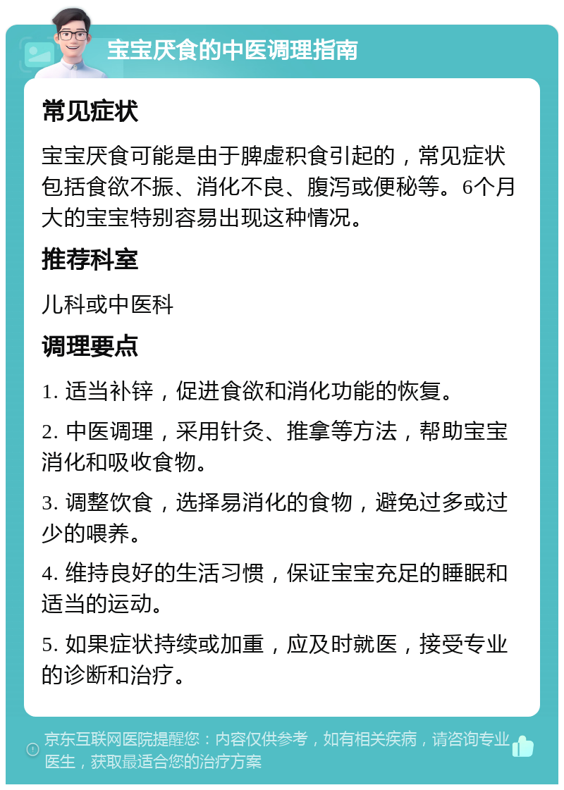 宝宝厌食的中医调理指南 常见症状 宝宝厌食可能是由于脾虚积食引起的，常见症状包括食欲不振、消化不良、腹泻或便秘等。6个月大的宝宝特别容易出现这种情况。 推荐科室 儿科或中医科 调理要点 1. 适当补锌，促进食欲和消化功能的恢复。 2. 中医调理，采用针灸、推拿等方法，帮助宝宝消化和吸收食物。 3. 调整饮食，选择易消化的食物，避免过多或过少的喂养。 4. 维持良好的生活习惯，保证宝宝充足的睡眠和适当的运动。 5. 如果症状持续或加重，应及时就医，接受专业的诊断和治疗。