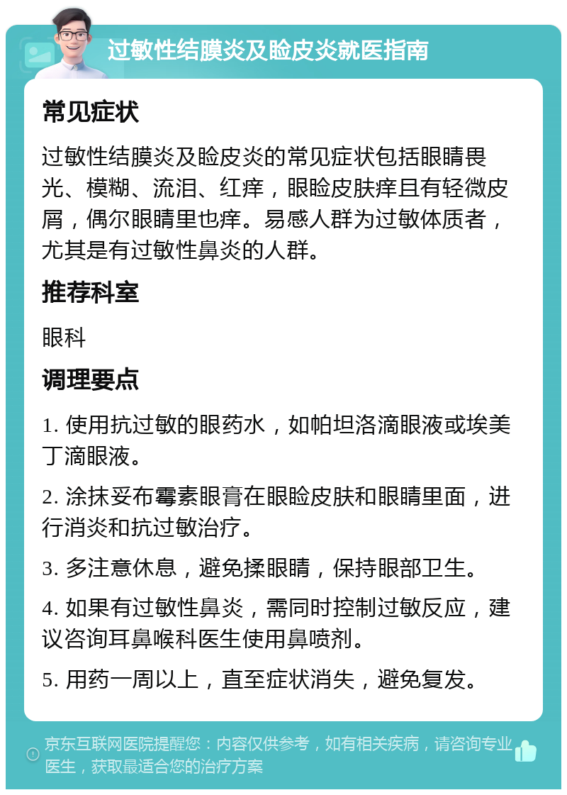 过敏性结膜炎及睑皮炎就医指南 常见症状 过敏性结膜炎及睑皮炎的常见症状包括眼睛畏光、模糊、流泪、红痒，眼睑皮肤痒且有轻微皮屑，偶尔眼睛里也痒。易感人群为过敏体质者，尤其是有过敏性鼻炎的人群。 推荐科室 眼科 调理要点 1. 使用抗过敏的眼药水，如帕坦洛滴眼液或埃美丁滴眼液。 2. 涂抹妥布霉素眼膏在眼睑皮肤和眼睛里面，进行消炎和抗过敏治疗。 3. 多注意休息，避免揉眼睛，保持眼部卫生。 4. 如果有过敏性鼻炎，需同时控制过敏反应，建议咨询耳鼻喉科医生使用鼻喷剂。 5. 用药一周以上，直至症状消失，避免复发。