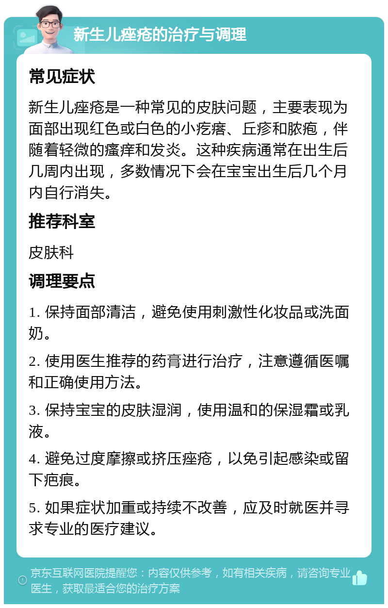 新生儿痤疮的治疗与调理 常见症状 新生儿痤疮是一种常见的皮肤问题，主要表现为面部出现红色或白色的小疙瘩、丘疹和脓疱，伴随着轻微的瘙痒和发炎。这种疾病通常在出生后几周内出现，多数情况下会在宝宝出生后几个月内自行消失。 推荐科室 皮肤科 调理要点 1. 保持面部清洁，避免使用刺激性化妆品或洗面奶。 2. 使用医生推荐的药膏进行治疗，注意遵循医嘱和正确使用方法。 3. 保持宝宝的皮肤湿润，使用温和的保湿霜或乳液。 4. 避免过度摩擦或挤压痤疮，以免引起感染或留下疤痕。 5. 如果症状加重或持续不改善，应及时就医并寻求专业的医疗建议。