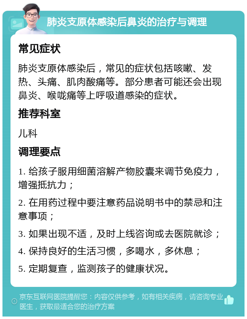 肺炎支原体感染后鼻炎的治疗与调理 常见症状 肺炎支原体感染后，常见的症状包括咳嗽、发热、头痛、肌肉酸痛等。部分患者可能还会出现鼻炎、喉咙痛等上呼吸道感染的症状。 推荐科室 儿科 调理要点 1. 给孩子服用细菌溶解产物胶囊来调节免疫力，增强抵抗力； 2. 在用药过程中要注意药品说明书中的禁忌和注意事项； 3. 如果出现不适，及时上线咨询或去医院就诊； 4. 保持良好的生活习惯，多喝水，多休息； 5. 定期复查，监测孩子的健康状况。