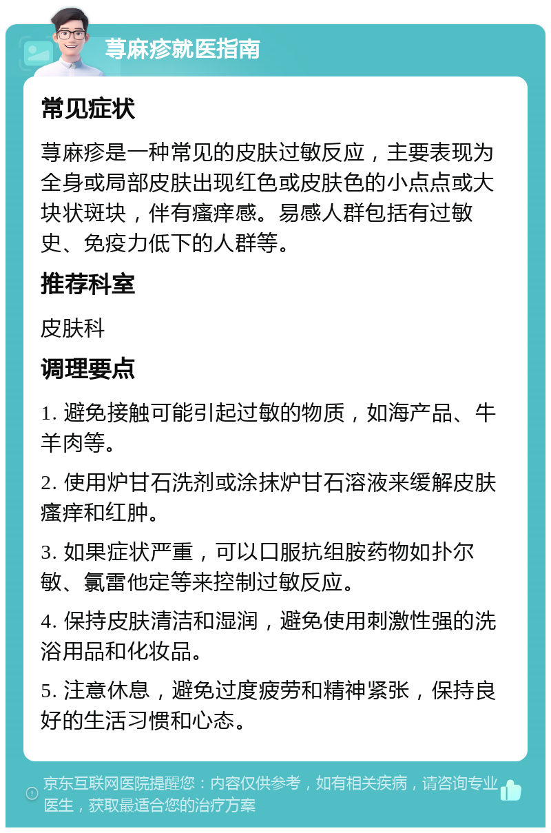 荨麻疹就医指南 常见症状 荨麻疹是一种常见的皮肤过敏反应，主要表现为全身或局部皮肤出现红色或皮肤色的小点点或大块状斑块，伴有瘙痒感。易感人群包括有过敏史、免疫力低下的人群等。 推荐科室 皮肤科 调理要点 1. 避免接触可能引起过敏的物质，如海产品、牛羊肉等。 2. 使用炉甘石洗剂或涂抹炉甘石溶液来缓解皮肤瘙痒和红肿。 3. 如果症状严重，可以口服抗组胺药物如扑尔敏、氯雷他定等来控制过敏反应。 4. 保持皮肤清洁和湿润，避免使用刺激性强的洗浴用品和化妆品。 5. 注意休息，避免过度疲劳和精神紧张，保持良好的生活习惯和心态。