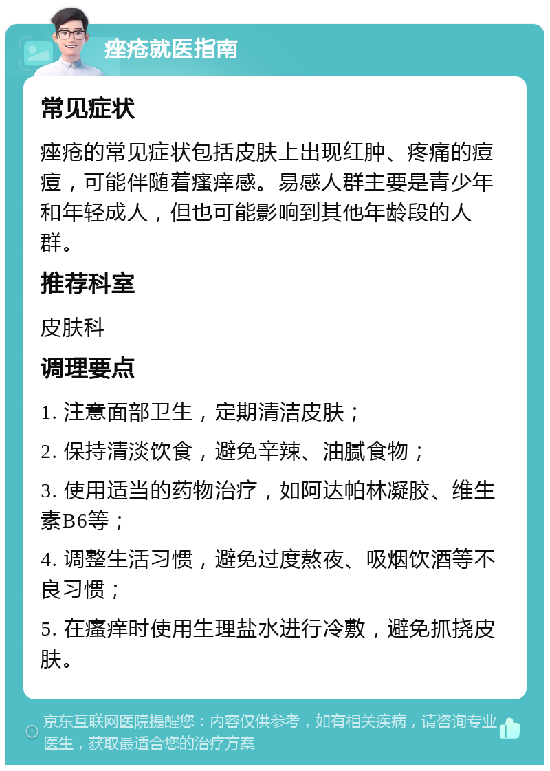 痤疮就医指南 常见症状 痤疮的常见症状包括皮肤上出现红肿、疼痛的痘痘，可能伴随着瘙痒感。易感人群主要是青少年和年轻成人，但也可能影响到其他年龄段的人群。 推荐科室 皮肤科 调理要点 1. 注意面部卫生，定期清洁皮肤； 2. 保持清淡饮食，避免辛辣、油腻食物； 3. 使用适当的药物治疗，如阿达帕林凝胶、维生素B6等； 4. 调整生活习惯，避免过度熬夜、吸烟饮酒等不良习惯； 5. 在瘙痒时使用生理盐水进行冷敷，避免抓挠皮肤。