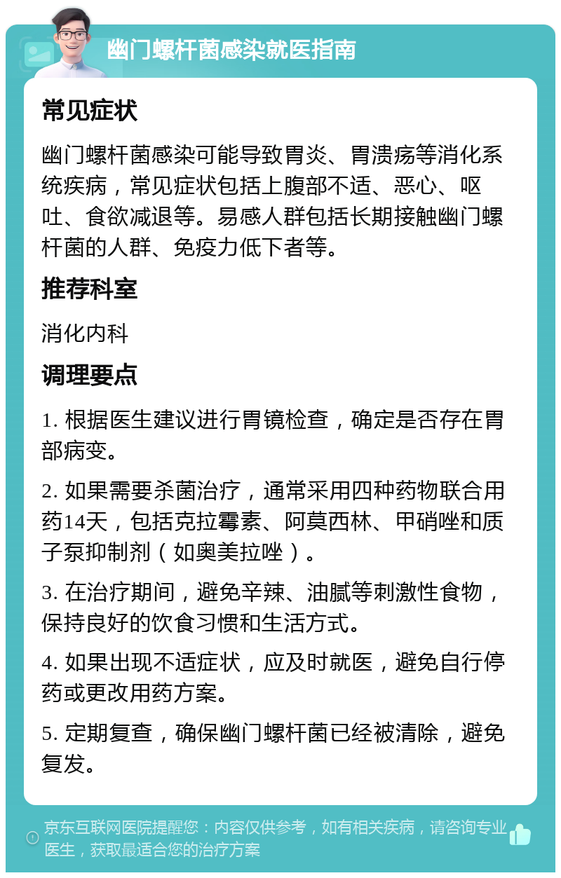 幽门螺杆菌感染就医指南 常见症状 幽门螺杆菌感染可能导致胃炎、胃溃疡等消化系统疾病，常见症状包括上腹部不适、恶心、呕吐、食欲减退等。易感人群包括长期接触幽门螺杆菌的人群、免疫力低下者等。 推荐科室 消化内科 调理要点 1. 根据医生建议进行胃镜检查，确定是否存在胃部病变。 2. 如果需要杀菌治疗，通常采用四种药物联合用药14天，包括克拉霉素、阿莫西林、甲硝唑和质子泵抑制剂（如奥美拉唑）。 3. 在治疗期间，避免辛辣、油腻等刺激性食物，保持良好的饮食习惯和生活方式。 4. 如果出现不适症状，应及时就医，避免自行停药或更改用药方案。 5. 定期复查，确保幽门螺杆菌已经被清除，避免复发。