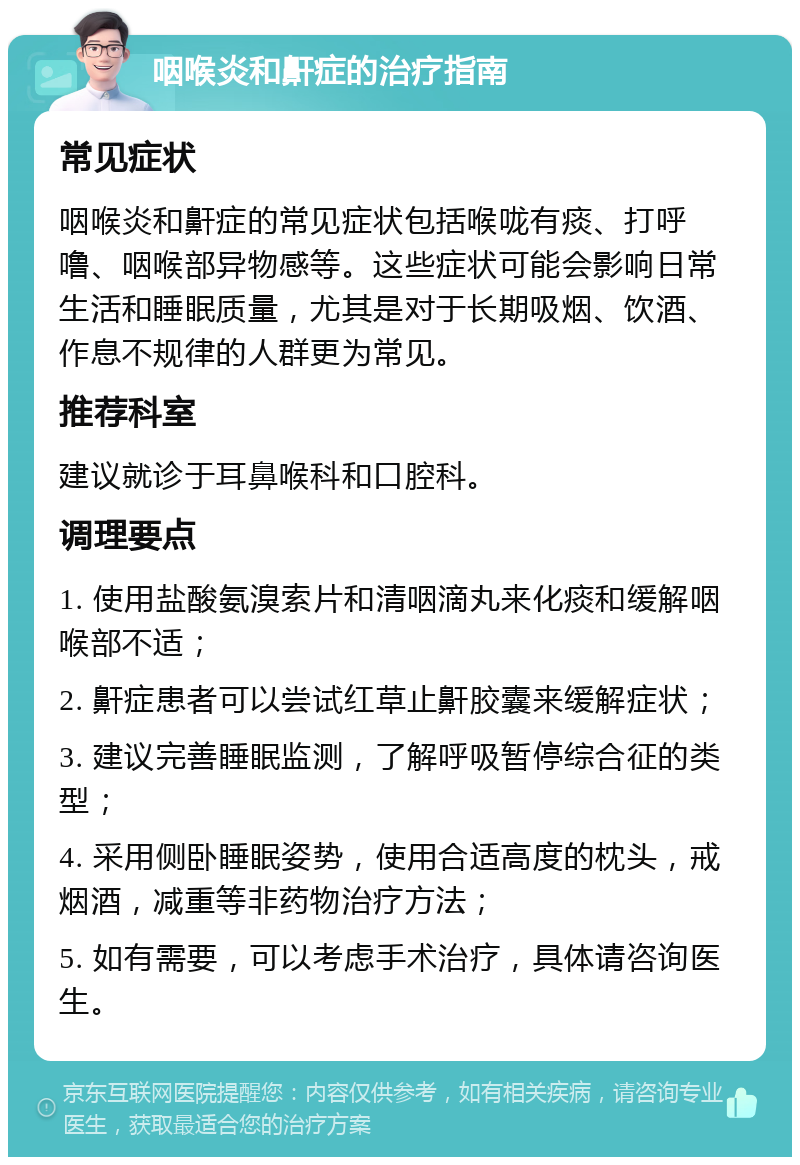 咽喉炎和鼾症的治疗指南 常见症状 咽喉炎和鼾症的常见症状包括喉咙有痰、打呼噜、咽喉部异物感等。这些症状可能会影响日常生活和睡眠质量，尤其是对于长期吸烟、饮酒、作息不规律的人群更为常见。 推荐科室 建议就诊于耳鼻喉科和口腔科。 调理要点 1. 使用盐酸氨溴索片和清咽滴丸来化痰和缓解咽喉部不适； 2. 鼾症患者可以尝试红草止鼾胶囊来缓解症状； 3. 建议完善睡眠监测，了解呼吸暂停综合征的类型； 4. 采用侧卧睡眠姿势，使用合适高度的枕头，戒烟酒，减重等非药物治疗方法； 5. 如有需要，可以考虑手术治疗，具体请咨询医生。